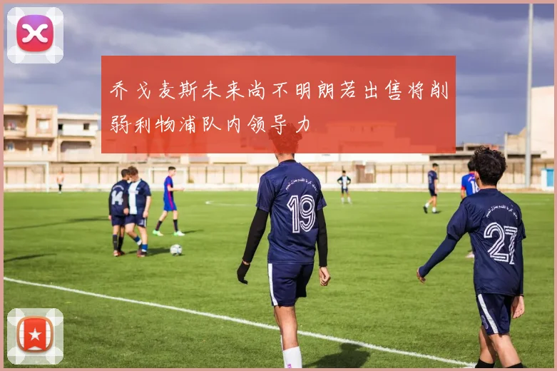 乔戈麦斯未来尚不明朗若出售将削弱利物浦队内领导力