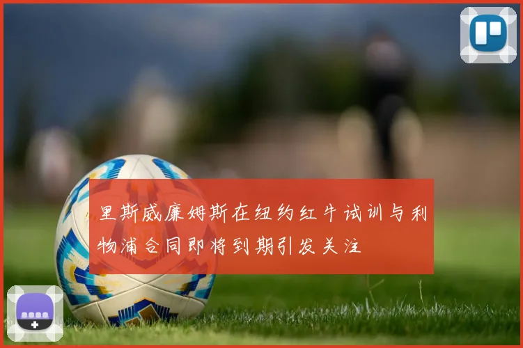 里斯威廉姆斯在纽约红牛试训与利物浦合同即将到期引发关注
