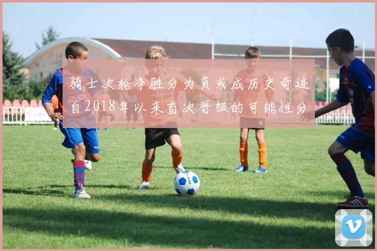 骑士次轮净胜分为负或成历史奇迹自2018年以来首次晋级的可能性分析