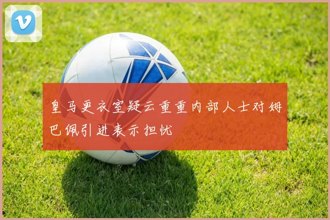 皇马更衣室疑云重重内部人士对姆巴佩引进表示担忧