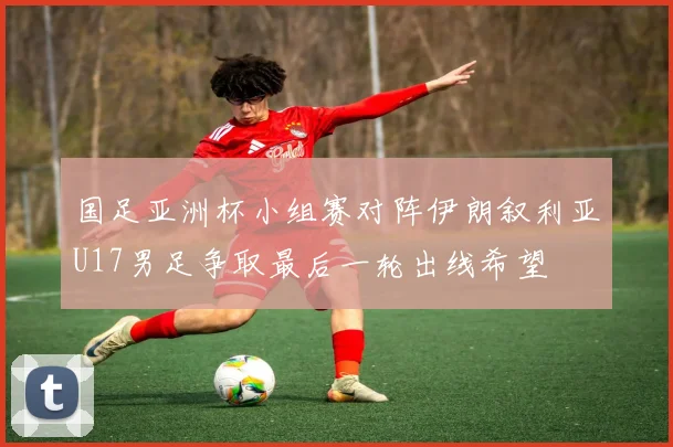 国足亚洲杯小组赛对阵伊朗叙利亚U17男足争取最后一轮出线希望