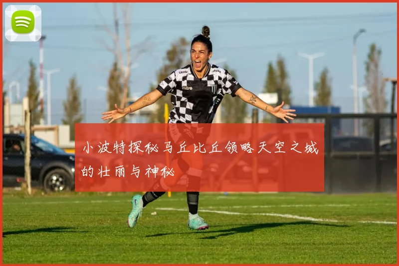 小波特探秘马丘比丘领略天空之城的壮丽与神秘
