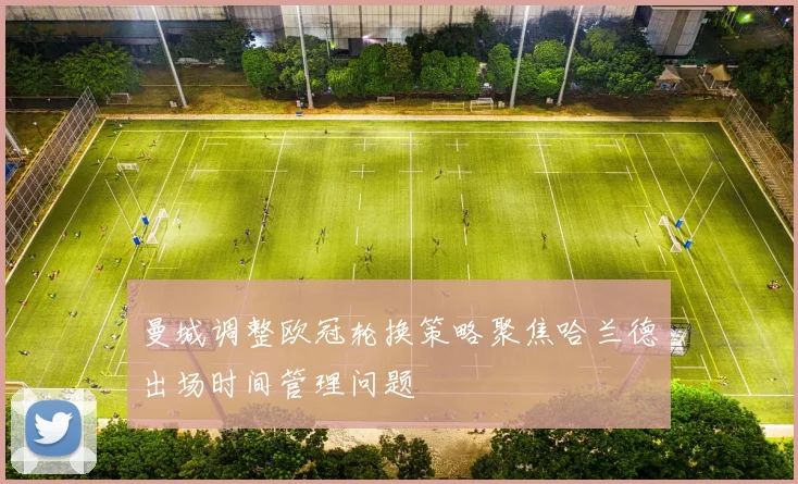 曼城调整欧冠轮换策略聚焦哈兰德出场时间管理问题