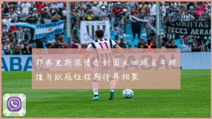 邓弗里斯深情告别国米回顾五年辉煌与欧冠征程期待再相聚