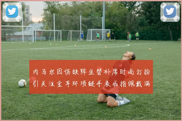 内马尔因伤缺阵坐替补席时尚打扮引关注金耳环项链手表戒指佩戴满身