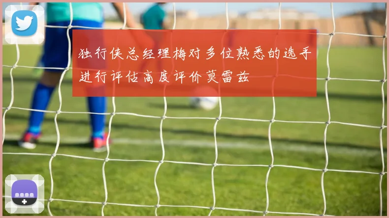 独行侠总经理梅对多位熟悉的选手进行评估高度评价莫雷兹