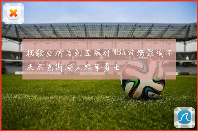 杨毅分析马刺五冠对NBA市场影响不及尼克斯湖人绿军勇士