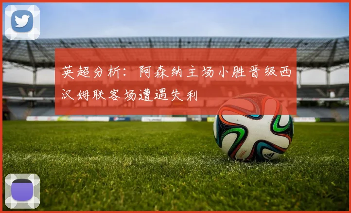 英超分析：阿森纳主场小胜晋级西汉姆联客场遭遇失利