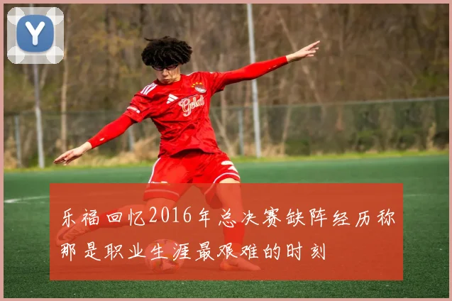 乐福回忆2016年总决赛缺阵经历称那是职业生涯最艰难的时刻