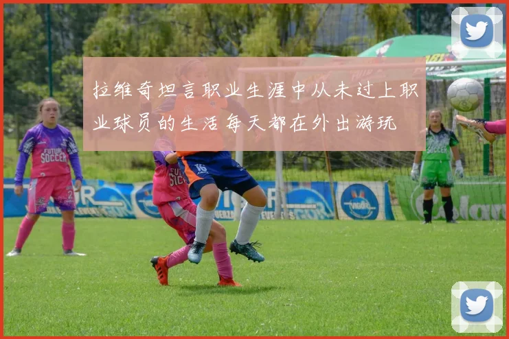 拉维奇坦言职业生涯中从未过上职业球员的生活每天都在外出游玩