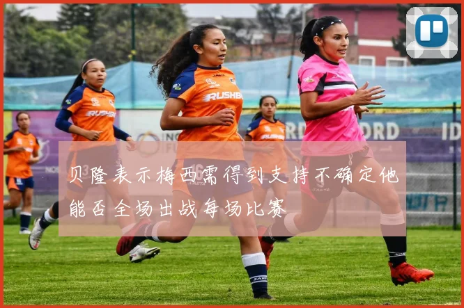 贝隆表示梅西需得到支持不确定他能否全场出战每场比赛