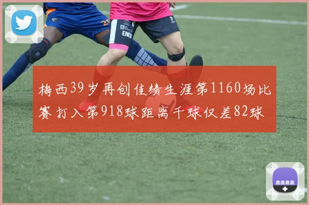 梅西39岁再创佳绩生涯第1160场比赛打入第918球距离千球仅差82球