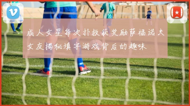 成人女星每次扑救获奖励萨福诺夫女友揭秘填字游戏背后的趣味