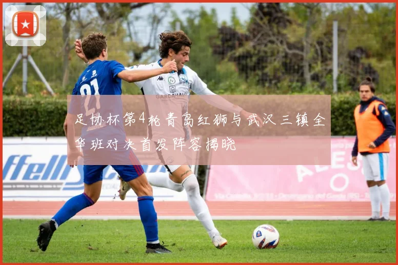 足协杯第4轮青岛红狮与武汉三镇全华班对决首发阵容揭晓
