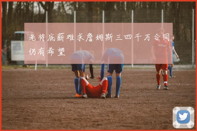 老将底薪难求詹姆斯三四千万合同仍有希望