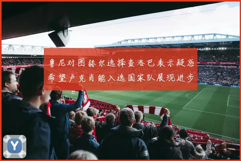 鲁尼对图赫尔选择查洛巴表示疑惑希望卢克肖能入选国家队展现进步