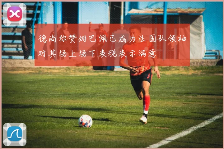 德尚称赞姆巴佩已成为法国队领袖对其场上场下表现表示满意